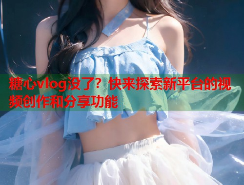 糖心vlog没了？快来探索新平台的视频创作和分享功能