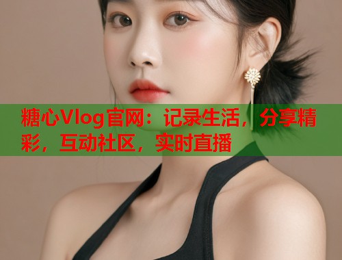 糖心Vlog官网：记录生活，分享精彩，互动社区，实时直播  第2张