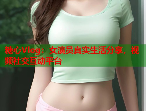 糖心Vlog：女演员真实生活分享，视频社交互动平台