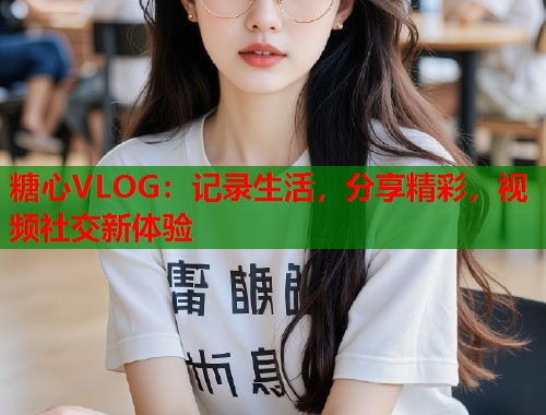 糖心VLOG：记录生活，分享精彩，视频社交新体验