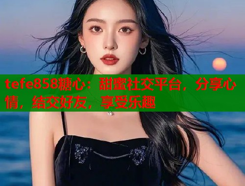 tefe858糖心：甜蜜社交平台，分享心情，结交好友，享受乐趣