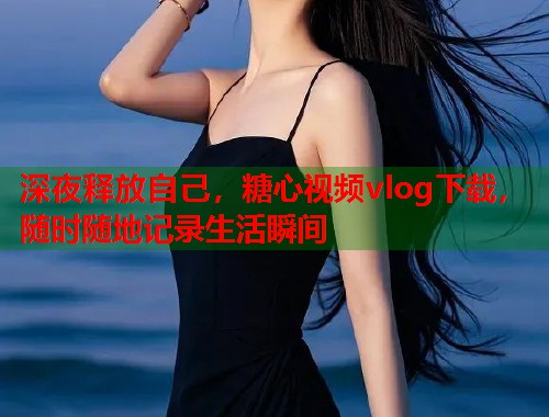 深夜释放自己，糖心视频vlog下载，随时随地记录生活瞬间  第2张