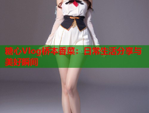 糖心Vlog桥本香菜：日常生活分享与美好瞬间