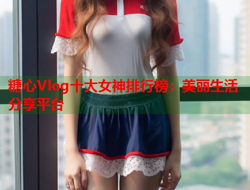 糖心Vlog十大女神排行榜：美丽生活分享平台  第1张