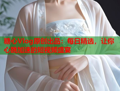 糖心Vlog原创出品：每日精选，让你心跳加速的短视频盛宴