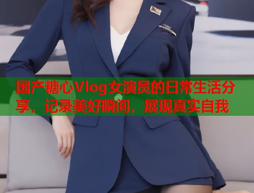 国产糖心Vlog女演员的日常生活分享，记录美好瞬间，展现真实自我