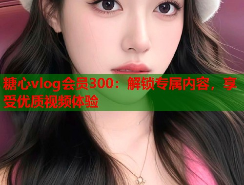 糖心vlog会员300：解锁专属内容，享受优质视频体验