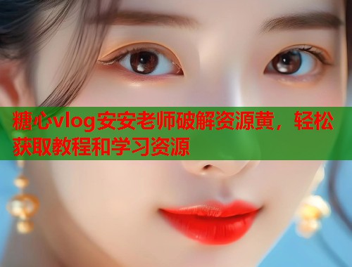 糖心vlog安安老师破解资源黄，轻松获取教程和学习资源  第2张