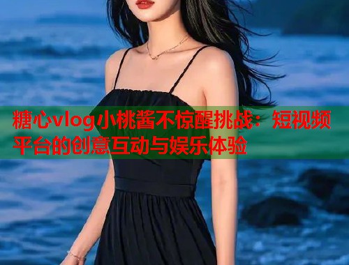 糖心vlog小桃酱不惊醒挑战：短视频平台的创意互动与娱乐体验