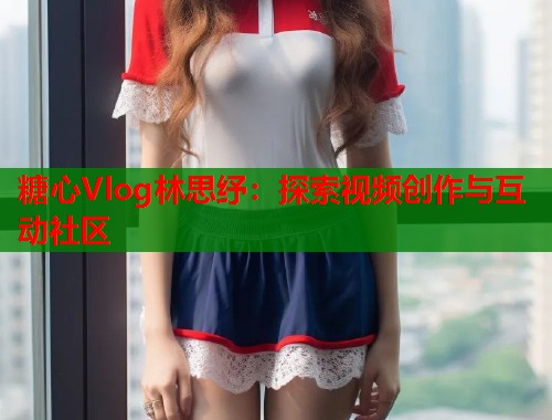 糖心Vlog林思纾：探索视频创作与互动社区