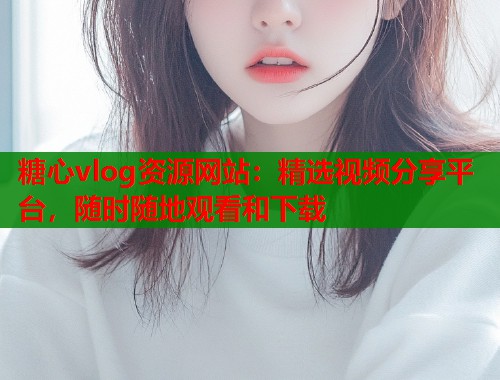 糖心vlog资源网站：精选视频分享平台，随时随地观看和下载