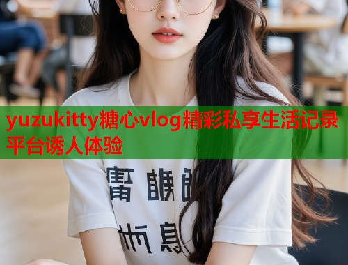 yuzukitty糖心vlog精彩私享生活记录平台诱人体验