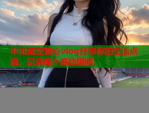不见星空糖心vlog分享你的生活点滴，记录每个感动瞬间