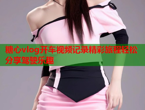 糖心vlog开车视频记录精彩旅程轻松分享驾驶乐趣