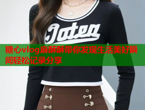 糖心vlog麻酥酥带你发现生活美好瞬间轻松记录分享