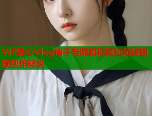 VIP糖心Vlog柚子老师教你轻松玩转视频创作秘诀