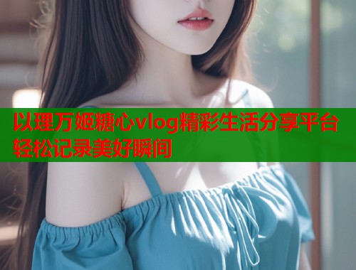 以理万姬糖心vlog精彩生活分享平台轻松记录美好瞬间