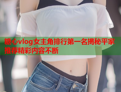糖心vlog女主角排行第一名揭秘平家推荐精彩内容不断