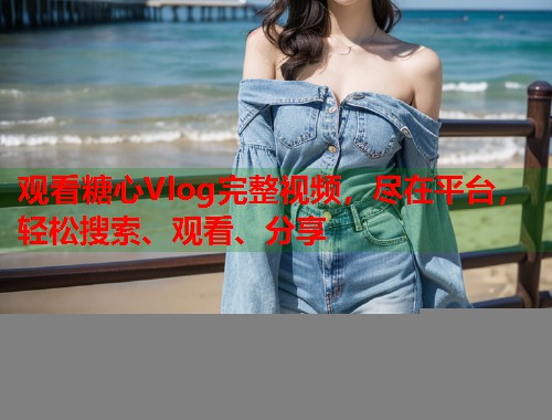 观看糖心Vlog完整视频，尽在平台，轻松搜索、观看、分享