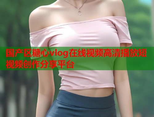 国产区糖心vlog在线视频高清播放短视频创作分享平台