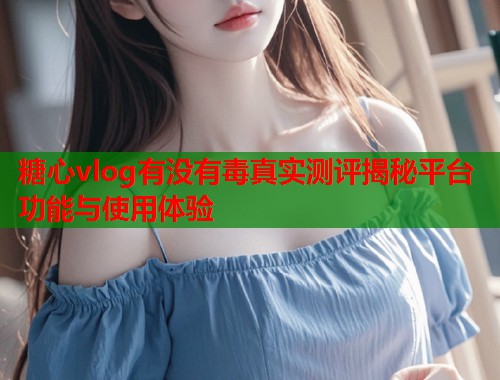 糖心vlog有没有毒真实测评揭秘平台功能与使用体验