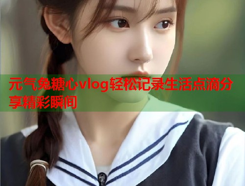 元气兔糖心vlog轻松记录生活点滴分享精彩瞬间  第2张