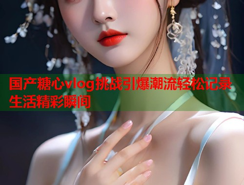 国产糖心vlog挑战引爆潮流轻松记录生活精彩瞬间