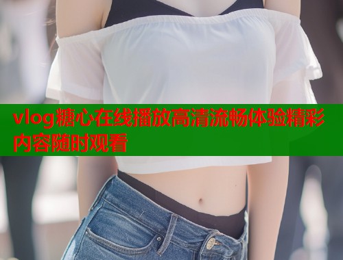 vlog糖心在线播放高清流畅体验精彩内容随时观看