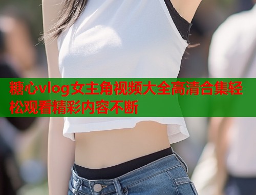 糖心vlog女主角视频大全高清合集轻松观看精彩内容不断  第2张