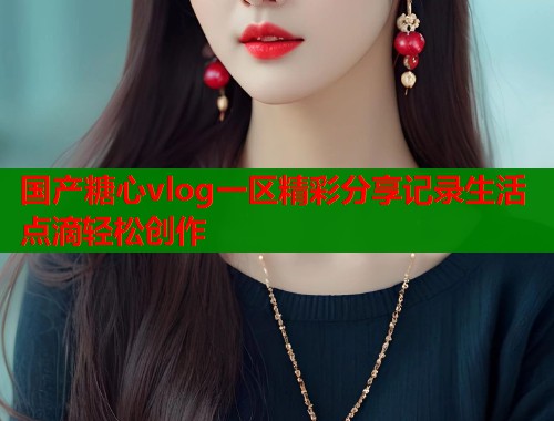 国产糖心vlog一区精彩分享记录生活点滴轻松创作