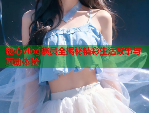 糖心vlog演员全揭秘精彩生活故事与互动体验