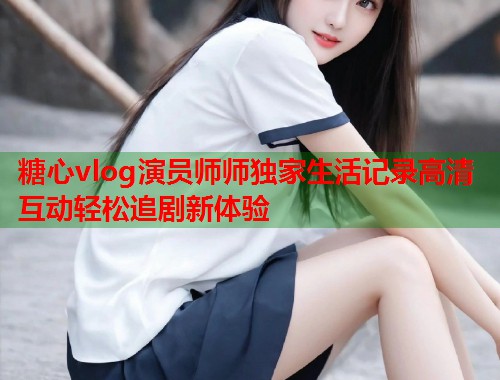 糖心vlog演员师师独家生活记录高清互动轻松追剧新体验