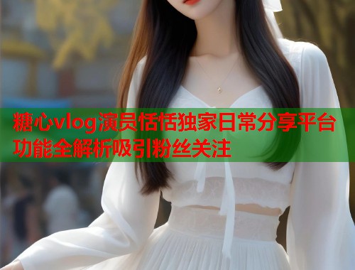 糖心vlog演员恬恬独家日常分享平台功能全解析吸引粉丝关注