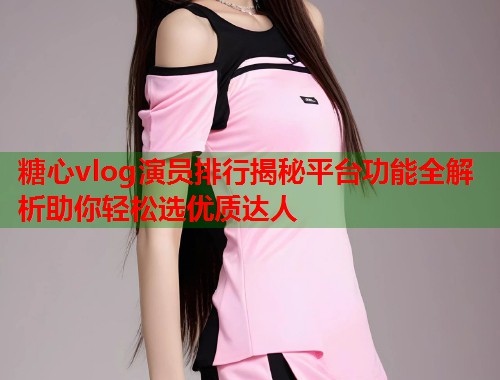 糖心vlog演员排行揭秘平台功能全解析助你轻松选优质达人