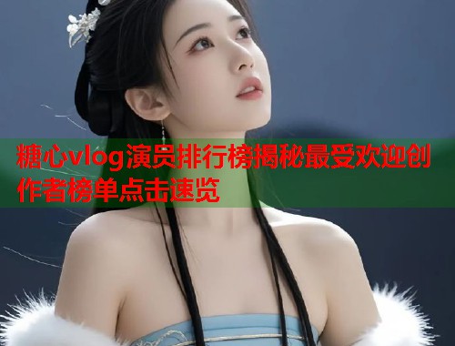 糖心vlog演员排行榜揭秘最受欢迎创作者榜单点击速览