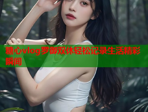 糖心vlog罗御双休轻松记录生活精彩瞬间