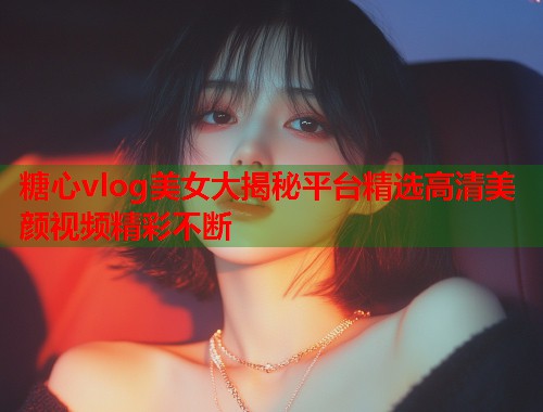 糖心vlog美女大揭秘平台精选高清美颜视频精彩不断