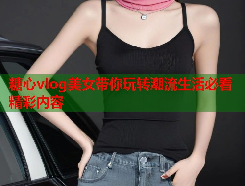 糖心vlog美女带你玩转潮流生活必看精彩内容