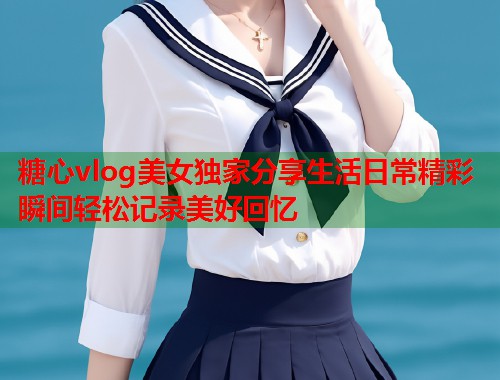 糖心vlog美女独家分享生活日常精彩瞬间轻松记录美好回忆