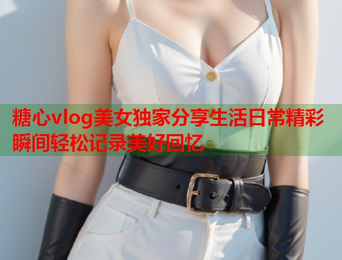 糖心vlog美女独家分享生活日常精彩瞬间轻松记录美好回忆  第2张