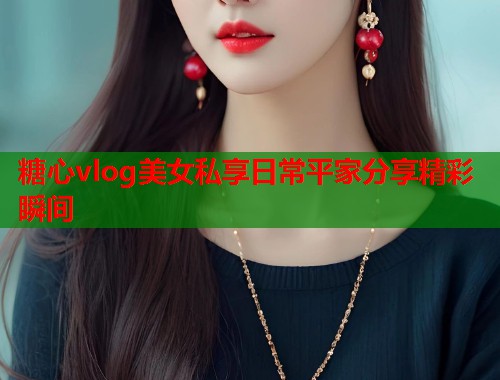 糖心vlog美女私享日常平家分享精彩瞬间