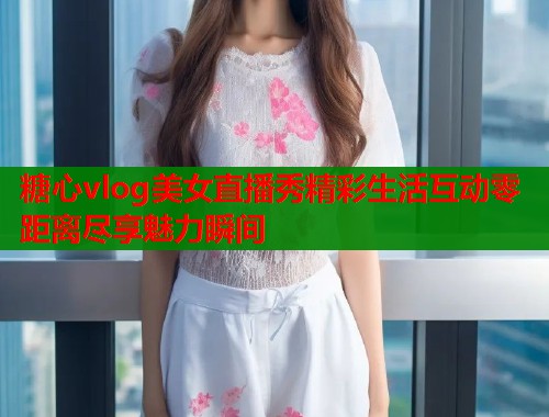 糖心vlog美女直播秀精彩生活互动零距离尽享魅力瞬间