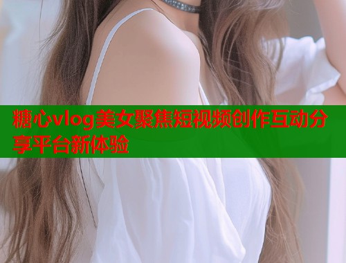 糖心vlog美女聚焦短视频创作互动分享平台新体验