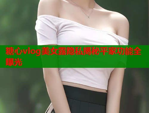 糖心vlog美女露隐私揭秘平家功能全曝光