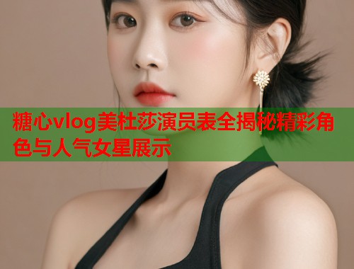糖心vlog美杜莎演员表全揭秘精彩角色与人气女星展示