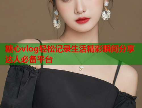 糖心vlog轻松记录生活精彩瞬间分享达人必备平台