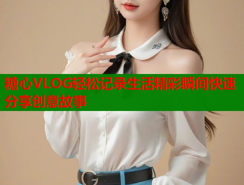 糖心VLOG轻松记录生活精彩瞬间快速分享创意故事