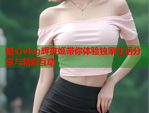 糖心vlog辉夜姬带你体验独家生活分享与精彩互动