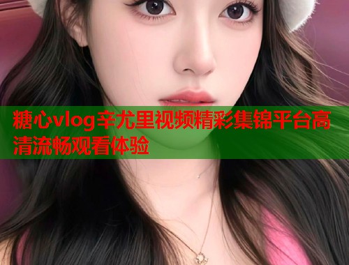 糖心vlog辛尤里视频精彩集锦平台高清流畅观看体验