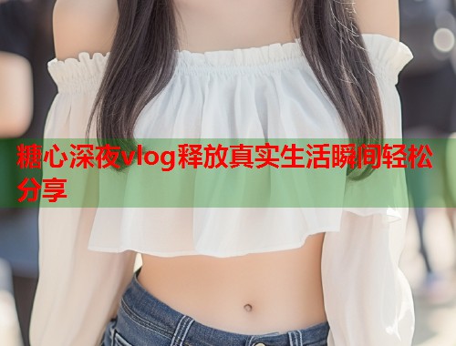 糖心深夜vlog释放真实生活瞬间轻松分享